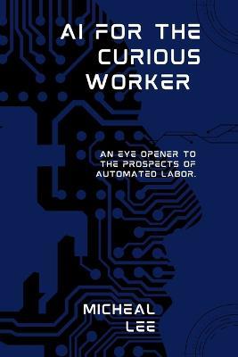 AI for the Curious Worker: An Eye Opener to the Prospects of Automated Labor. - Micheal Lee - cover