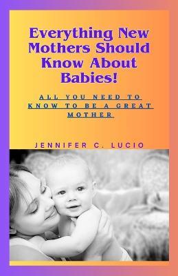 Everything New Mothers Should Know About Babies!: All You Need to Know to be a Great Mother - Jennifer C Lucio - cover