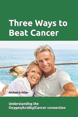Three Ways to Beat Cancer: Understanding the Oxygen/Acidity/Cancer Connection - Michael Miller - cover