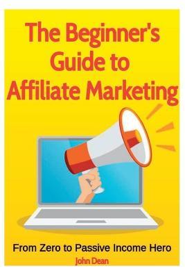 The Beginner's Guide to Affiliate Marketing: From Zero to Passive Income Hero - John Dean - cover