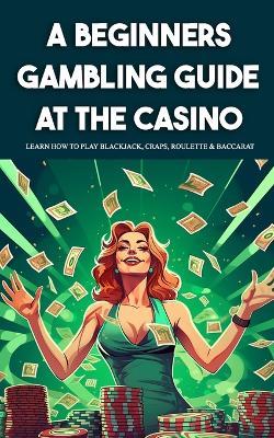 A Beginners Gambling Guide At The Casino - Learn How To Play Blackjack, Craps, Roulette & Baccarat - Derick Crawford - cover