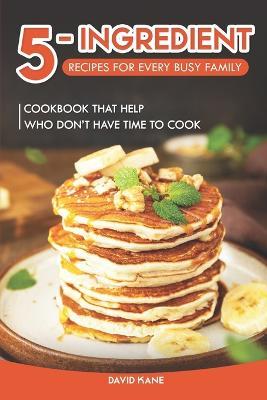 5-Ingredient Recipes for Every Busy Family: Cookbook that Help Who Don't Have Time to Cook - David Kane - cover