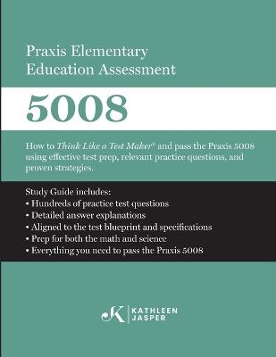 Praxis Elementary Education Assessment 5008: Mathematics and Science: How to Think Like a Test Maker and pass the Praxis 5008 using effective test prep, relevant practice questions, and proven strategies - Kathleen Jasper - cover