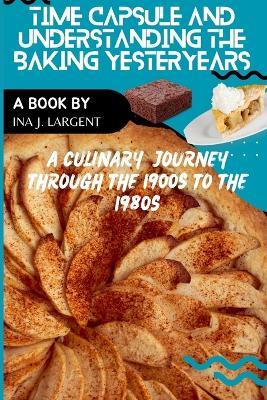 Time Capsule and Understanding Baking Yesteryears: A Culinary Journey through the 1900s to the 1980s - Ina J Largent - cover