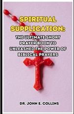 Spiritual Supplication: The Ultimate Short prayer Book to Unleashed the Power of Biblical Prayers