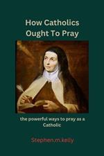 How Catholics Ought To Pray: the powerful ways to pray as a Catholic
