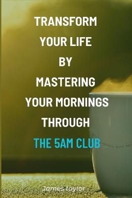 Transform Your Life by Mastering Your Mornings through the 5AM Club - James Taylor - cover
