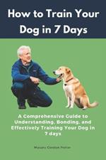 How to Train Your Dog in 7 Days: A Comprehensive Guide to Understanding, Bonding, and Effectively Training Your Dog in 7 days: Includes Case Studies and Common Scenarios Encountered in Dog Training