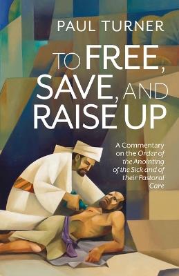 To Free, Save, and Raise Up: A Commentary on the Order of the Anointing of the Sick and of Their Pastoral Care - Paul Turner - cover