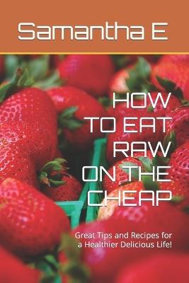 How to Eat Raw on the Cheap: Great Tips and Recipes for a Healthier Delicious Life! - Samantha E - cover