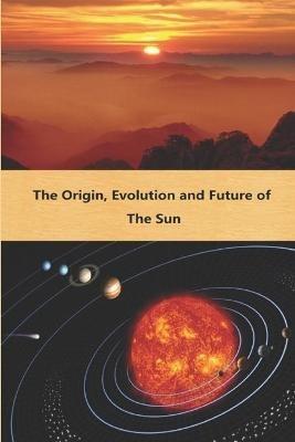 The Origin Evolution and Future of the Sun