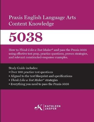 Praxis(R) 5038 English Language Arts Content Knowledge: How to Think Like a Test Maker and pass the Praxis(R) 5038 by using effective test prep, study guide, proven strategies, practice test questions, and detailed answer explanations - Kathleen Jasper - cover