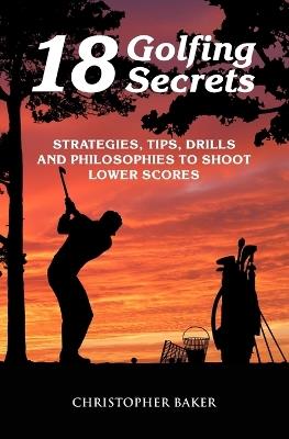 18 Golfing Secrets: Strategies, Tips, Drills and Philosophies To Shoot Lower Scores - Chris Baker - cover