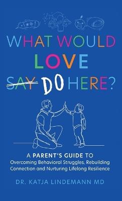 What Would Love Say-Do Here?: A Parent's Guide to Overcoming Behavioral Struggles, Rebuilding Connection and Nurturing Lifelong Resilience - Katja Lindemann - cover