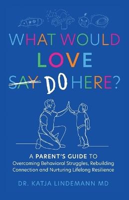 What Would Love Say-Do Here?: A Parent's Guide to Overcoming Behavioral Struggles, Rebuilding Connection and Nurturing Lifelong Resilience - Katja Lindemann - cover