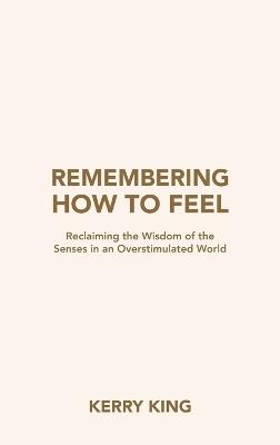 Remembering How to Feel: Reclaiming the Wisdom of the Senses in an Overstimulated World - Kerry King - cover