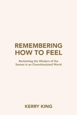 Remembering How to Feel: Reclaiming the Wisdom of the Senses in an Overstimulated World - Kerry King - cover