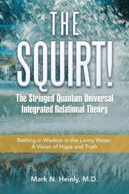 The Squirt! the Stringed Quantum Universal Integrated Relational Theory: Bathing in Wisdom in the Living Water: a Vision of Hope and Truth - Mark N Heinly - cover