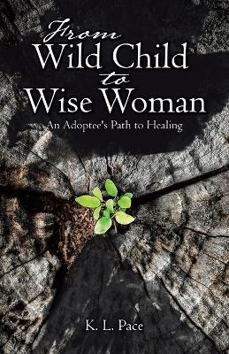 From Wild Child to Wise Woman: An Adoptee's Path to Healing - K L Pace - cover