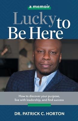 Lucky To Be Here: How to discover your purpose, live with leadership, and find success - Patrick C Horton - cover