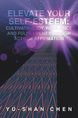Elevate Your Self-Esteem: Cultivating Joy, Resilience and Fulfillment Through Acts of Affirmation - Yu-Shan Chen - cover