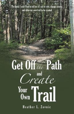 Get off the Path and Create Your Own Trail: The book I wish I had to tell me it's ok to veer, change course, and allow my own trail to be created - Heather L Zovnic - cover
