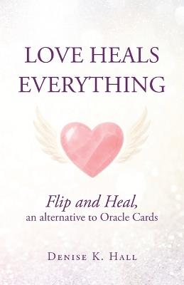 Love Heals Everything: Flip and Heal, an alternative to Oracle Cards - Denise K Hall - cover
