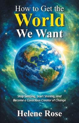 How to Get the World We Want: Stop Settling, Start Shining, and Become a Conscious Creator of Change Change - Helene Rose - cover