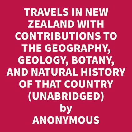 Travels In New Zealand With Contributions To The Geography, Geology, Botany, And Natural History Of That Country, Vol. I (Unabridged)