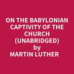 On The Babylonian Captivity Of The Church (Unabridged)