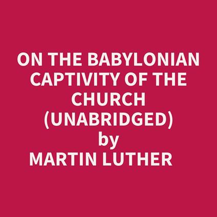 On The Babylonian Captivity Of The Church (Unabridged)