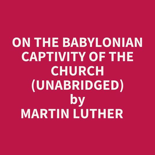 On The Babylonian Captivity Of The Church (Unabridged)