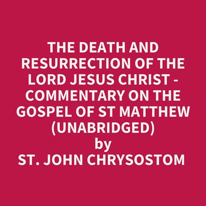 The Death And Resurrection Of The Lord Jesus Christ - Commentary On The Gospel Of St Matthew (Unabridged)
