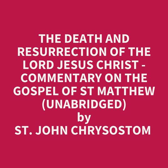 The Death And Resurrection Of The Lord Jesus Christ - Commentary On The Gospel Of St Matthew (Unabridged)
