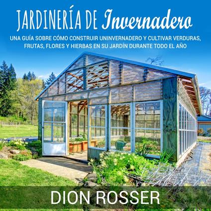 Jardinería de invernadero: Una guía sobre cómo construir un invernadero y cultivar verduras, frutas, flores y hierbas en su jardín durante todo el año
