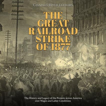Great Railroad Strike of 1877, The: The History and Legacy of the Protests across America over Wages and Labor Conditions