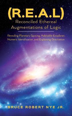 (R.E.A.L) Reconciled Ethereal Augmentations of Logic: Revealing Planetary spacing, Habitable exoplanet numeric Identification, and explaining gravitation - Bruce Robert Nye - cover