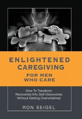 Enlightened Caregiving for Men Who Care: How to Transform Recoveries Into Self-Discoveries Without Getting Overwhelmed - Ron Seigel - cover