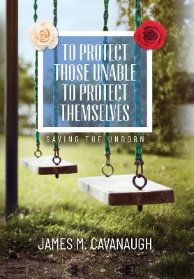 To Protect Those Unable To Protect Themselves: Saving The Unborn - James M Cavanaugh - cover