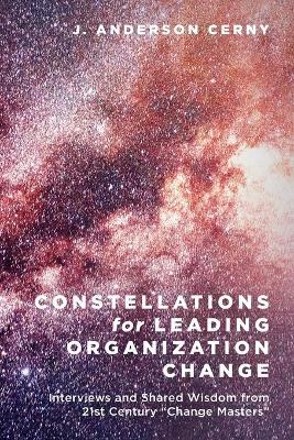 Constellations for Leading Organization Change: Interviews and Shared Wisdom from 21st Century "Change Masters" - J Anderson Cerny - cover