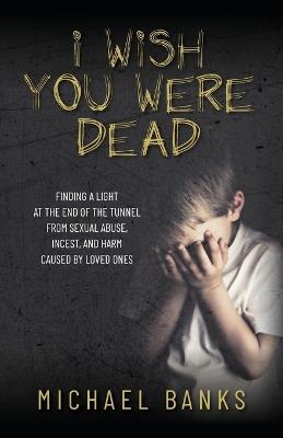 I Wish You Were Dead: Finding a light at the end of the tunnel from sexual abuse, incest, and harm caused by loved ones - Michael Banks - cover
