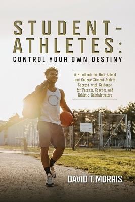 Student-Athletes: Control Your Own Destiny: A Handbook for High School and College Student-Athlete Success with Guidance for Parents, Coaches, and Athletic Administrators - David T Morris - cover