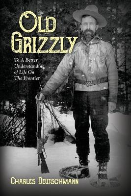 Old Grizzly: To A Better Understanding of Life On The Frontier - Charles Deutschmann - cover