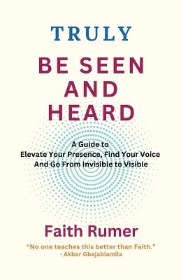 Truly Be Seen and Heard: A Guide to Elevate Your Presence, Find Your Voice and Go From Invisible to Visible - Faith Rumer - cover