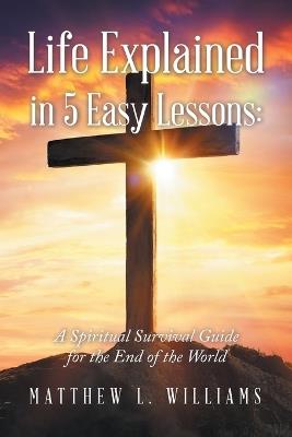 Life Explained in 5 Easy Lessons: A Spiritual Survival Guide for the End of the World - Matthew L Williams - cover