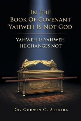 In the Book of Covenant Yahweh Is Not God: Yahweh Is Yahweh He Changes Not - Godwin C Arikibe - cover