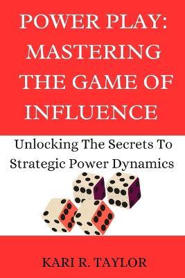 Power Play: MASTERING THE GAME OF INFLUENCE: Unlock The Secrets To Strategic Power Dynamics - Kari R Taylor - cover