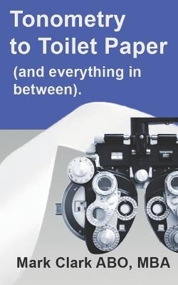 Tonometry to Toilet Paper: And everything in between. A guide for a new Optometry Practice - Mark S Clark Mba - cover