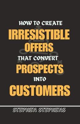 How to Create Irresistible Offers That Convert Prospects Into Customers - Stephen Stephens - cover