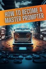 How to become a master prompter: A step by step guide to the art of Ai prompt writing